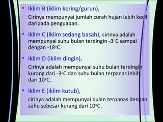 • Iklim B (iklim kering/gurun),
Cirinya mempunyai jumlah curah hujan lebih kecil
daripada penguapan.

• Iklim C (iklim sedang basah), cirinya adalah

mempunyai suhu bulan terdingin -3oC sampai
dengan -18oC.

• Iklim D (iklim dingin),
Cirinya adalah mempunyai suhu bulan terdingin
kurang dari -3oC dan suhu bulan terpanas lebih
dari 10oC.

• Iklim E (iklim kutub),
cirinya adalah mempunyai bulan terpanas dengan
suhu sebesar kurang dari 10oC.

 