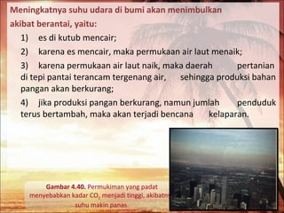 Meningkatnya suhu udara di bumi akan menimbulkan
akibat berantai, yaitu:
1) es di kutub mencair;
2) karena es mencair, maka permukaan air laut menaik;
3) karena permukaan air laut naik, maka daerah
pertanian
di tepi pantai terancam tergenang air, sehingga produksi bahan
pangan akan berkurang;
4) jika produksi pangan berkurang, namun jumlah
penduduk
terus bertambah, maka akan terjadi bencana
kelaparan.

Gambar 4.40. Permukiman yang padat
menyebabkan kadar CO2 menjadi tinggi, akibatnya
suhu makin panas.

 