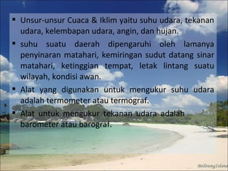  Unsur-unsur Cuaca & Iklim yaitu suhu udara, tekanan
udara, kelembapan udara, angin, dan hujan.
 suhu suatu daerah dipengaruhi oleh lamanya
penyinaran matahari, kemiringan sudut datang sinar
matahari, ketinggian tempat, letak lintang suatu
wilayah, kondisi awan.
 Alat yang digunakan untuk mengukur suhu udara
adalah termometer atau termograf.
 Alat untuk mengukur tekanan udara adalah
barometer atau barograf.

 