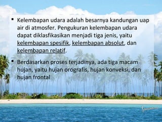  Kelembapan udara adalah besarnya kandungan uap
air di atmosfer. Pengukuran kelembapan udara
dapat diklasfikasikan menjadi tiga jenis, yaitu
kelembapan spesifik, kelembapan absolut, dan
kelembapan relatif.
 Berdasarkan proses terjadinya, ada tiga macam
hujan, yaitu hujan orografis, hujan konveksi, dan
hujan frontal

 