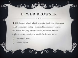 B. WEB BROWSER
 Web Browser adalah sebuah perangkat lunak yang di gunakan
untuk berselancar( surfing ) menjelajahi dunia maya ( internet )
ada banyak web yang terkenal saat ini, antara lain internet

explorer, netscape navigator, mozilla firefox, dan opera.
1)

Internet Explorer

2)

Mozilla firefox

 