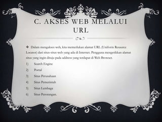 C. AKSES WEB MELALUI
URL
 Dalam mengakses web, kita memerlukan alamat URL (Uniform Resaurce
Locator) dari situs-situs web yang ada di Internet. Pengguna mengetikkan alamat
situs yang ingin dituju pada address yang terdapat di Web Browser.
1)

Search Engine

2)

Portal

3)

Situs Perusahaan

4)

Situs Pemerintah

5)

Situs Lembaga

6)

Situs Perorangan.

 