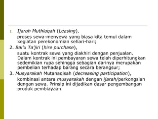 Ijarah Muthlaqah (Leasing),
proses sewa-menyewa yang biasa kita temui dalam
kegiatan perekonomian sehari-hari;
2. Bai’u Ta’jiri (hire purchase),
suatu kontrak sewa yang diakhiri dengan penjualan.
Dalam kontrak ini pembayaran sewa telah diperhitungkan
sedemikian rupa sehingga sebagian darinya merupakan
pembelian terhadap barang secara berangsur;
3. Musyarakah Mutanaqisah (decreasing participation),
kombinasi antara musyarakah dengan ijarah/perkongsian
dengan sewa. Prinsip ini dijadikan dasar pengembangan
produk pembiayaan.
1.

 