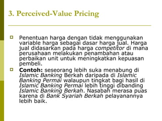 3. Perceived-Value Pricing




Penentuan harga dengan tidak menggunakan
variable harga sebagai dasar harga jual. Harga
jual didasarkan pada harga competitor di mana
perusahaan melakukan penambahan atau
perbaikan unit untuk meningkatkan kepuasan
pembeli.
Contoh: seseorang lebih suka menabung di
Islamic Banking Berkah daripada di Islamic
Banking Permai walaupun tingkat bagi hasil di
Islamic Banking Permai lebih tinggi dibanding
Islamic Banking Berkah. Nasabah merasa puas
karena di Bank Syariah Berkah pelayanannya
lebih baik.

 
