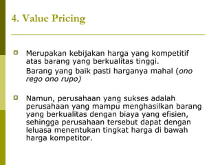 4. Value Pricing


Merupakan kebijakan harga yang kompetitif
atas barang yang berkualitas tinggi.
Barang yang baik pasti harganya mahal (ono
rego ono rupo)



Namun, perusahaan yang sukses adalah
perusahaan yang mampu menghasilkan barang
yang berkualitas dengan biaya yang efisien,
sehingga perusahaan tersebut dapat dengan
leluasa menentukan tingkat harga di bawah
harga kompetitor.

 