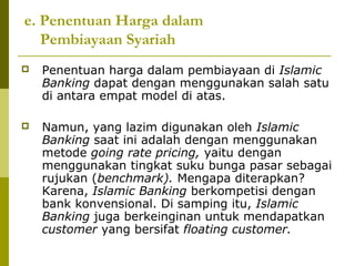 e. Penentuan Harga dalam
Pembiayaan Syariah


Penentuan harga dalam pembiayaan di Islamic
Banking dapat dengan menggunakan salah satu
di antara empat model di atas.



Namun, yang lazim digunakan oleh Islamic
Banking saat ini adalah dengan menggunakan
metode going rate pricing, yaitu dengan
menggunakan tingkat suku bunga pasar sebagai
rujukan (benchmark). Mengapa diterapkan?
Karena, Islamic Banking berkompetisi dengan
bank konvensional. Di samping itu, Islamic
Banking juga berkeinginan untuk mendapatkan
customer yang bersifat floating customer.

 