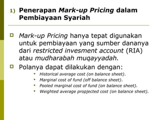 1)

Penerapan Mark-up Pricing dalam
Pembiayaan Syariah



Mark-up Pricing hanya tepat digunakan
untuk pembiayaan yang sumber dananya
dari restricted invesment account (RIA)
atau mudharabah muqayyadah.
Polanya dapat dilakukan dengan:








Historical average cost (on balance sheet).
Marginal cost of fund (off balance sheet).
Pooled marginal cost of fund (on balance sheet).
Weighted average propjected cost (on balance sheet).

 