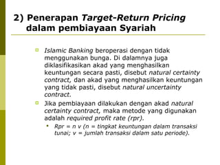 2) Penerapan Target-Return Pricing
dalam pembiayaan Syariah




Islamic Banking beroperasi dengan tidak
menggunakan bunga. Di dalamnya juga
diklasifikasikan akad yang menghasilkan
keuntungan secara pasti, disebut natural certainty
contract, dan akad yang menghasilkan keuntungan
yang tidak pasti, disebut natural uncertainty
contract.
Jika pembiayaan dilakukan dengan akad natural
certainty contract, maka metode yang digunakan
adalah required profit rate (rpr).


Rpr = n v (n = tingkat keuntungan dalam transaksi
tunai; v = jumlah transaksi dalam satu periode).

 