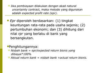 



Jika pembiayaan dilakukan dengan akad natural
uncertainty contract, maka metode yang digunakan
adalah expected profit rate (epr).

Epr diperoleh berdasarkan: (1) tingkat
keuntungan rata-rata pada usaha sejenis; (2)
pertumbuhan ekonomi; dan (3) dihitung dari
nilai rpr yang berlaku di bank yang
bersangkutan.

Penghitungannya:




Nisbah bank = epr/expected return bisnis yang
dibiayai*100%
Aktual return bank = nisbah bank +actual return bisnis.

 