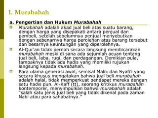 1. Murabahah
a. Pengertian dan Hukum Murabahah

Murabahah adalah akad jual beli atas suatu barang,
dengan harga yang disepakati antara penjual dan
pembeli, setelah sebelumnya penjual menyebutkan
dengan sebenarnya harga perolehan atas barang tersebut
dan besarnya keuntungan yang diperolehnya.

Al-Qur’an tidak pernah secara langsung membicarakan
murabahah meski di sana ada sejumlah acuan tentang
jual beli, laba, rugi, dan perdagangan. Demikian pula,
tampaknya tidak ada hadis yang memiliki rujukan
langsung kepada murabahah.

Para ulama generasi awal, semisal Malik dan Syafi’i yang
secara khusus mengatakan bahwa jual beli murabahah
adalah halal, tidak memperkuat pendapat mereka dengan
satu hadis pun. Al-Kaff (tt), seorang kritikus murabahah
kontemporer, menyimpulkan bahwa murabahah adalah
“salah satu jenis jual beli yang tidak dikenal pada zaman
Nabi atau para sahabatnya.”

 