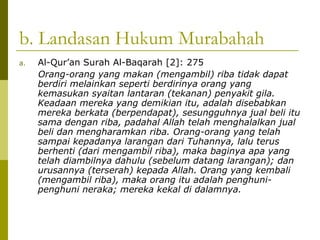b. Landasan Hukum Murabahah
a.

Al-Qur’an Surah Al-Baqarah [2]: 275
Orang-orang yang makan (mengambil) riba tidak dapat
berdiri melainkan seperti berdirinya orang yang
kemasukan syaitan lantaran (tekanan) penyakit gila.
Keadaan mereka yang demikian itu, adalah disebabkan
mereka berkata (berpendapat), sesungguhnya jual beli itu
sama dengan riba, padahal Allah telah menghalalkan jual
beli dan mengharamkan riba. Orang-orang yang telah
sampai kepadanya larangan dari Tuhannya, lalu terus
berhenti (dari mengambil riba), maka baginya apa yang
telah diambilnya dahulu (sebelum datang larangan); dan
urusannya (terserah) kepada Allah. Orang yang kembali
(mengambil riba), maka orang itu adalah penghunipenghuni neraka; mereka kekal di dalamnya.

 