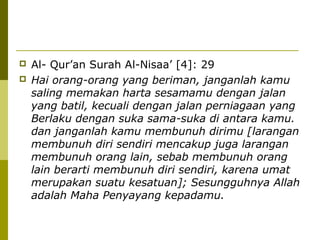 


Al- Qur’an Surah Al-Nisaa’ [4]: 29
Hai orang-orang yang beriman, janganlah kamu
saling memakan harta sesamamu dengan jalan
yang batil, kecuali dengan jalan perniagaan yang
Berlaku dengan suka sama-suka di antara kamu.
dan janganlah kamu membunuh dirimu [larangan
membunuh diri sendiri mencakup juga larangan
membunuh orang lain, sebab membunuh orang
lain berarti membunuh diri sendiri, karena umat
merupakan suatu kesatuan]; Sesungguhnya Allah
adalah Maha Penyayang kepadamu.

 