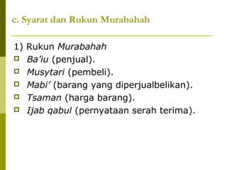 c. Syarat dan Rukun Murabahah
1) Rukun Murabahah
 Ba’iu (penjual).
 Musytari (pembeli).
 Mabi’ (barang yang diperjualbelikan).
 Tsaman (harga barang).
 Ijab qabul (pernyataan serah terima).

 