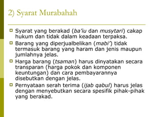 2) Syarat Murabahah







Syarat yang berakad (ba’iu dan musytari) cakap
hukum dan tidak dalam keadaan terpaksa.
Barang yang diperjualbelikan (mabi’) tidak
termasuk barang yang haram dan jenis maupun
jumlahnya jelas.
Harga barang (tsaman) harus dinyatakan secara
transparan (harga pokok dan komponen
keuntungan) dan cara pembayarannya
disebutkan dengan jelas.
Pernyataan serah terima (ijab qabul) harus jelas
dengan menyebutkan secara spesifik pihak-pihak
yang berakad.

 
