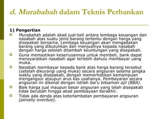 d. Murabahah dalam Teknis Perbankan
1) Pengertian

Murabahah adalah akad jual-beli antara lembaga keuangan dan
nasabah atas suatu jenis barang tertentu dengan harga yang
disepakati bersama. Lembaga keuangan akan mengadakan
barang yang dibutuhkan dan menjualnya kepada nasabah
dengan harga setelah ditambah keuntungan yang disepakati.

Guna memastikan keseriusannya untuk membeli, bank dapat
mensyaratkan nasabah agar terlebih dahulu membayar uang
muka.

Nasabah membayar kepada bank atas harga barang tersebut
(setelah dikurangi uang muka) secara angsuran selama jangka
waktu yang disepakati, dengan memerhatikan kemampuan
mengangsur ataupun arus kas usahanya. Pembayaran secara
angsuran ini dikenal dengan istilah bai’u bitsaman ajil (BBA).

Baik harga jual maupun besar angsuran yang telah disepakati
tidak berubah hingga akad pembiayaan berakhir.

Tidak ada denda atas keterlambatan pembayaran angsuran
(penalty overdue).

 
