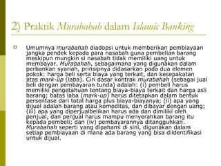 2) Praktik Murabahah dalam Islamic Banking


Umumnya murabahah diadopsi untuk memberikan pembiayaan
jangka pendek kepada para nasabah guna pembelian barang
meskipun mungkin si nasabah tidak memiliki uang untuk
membayar. Murabahah, sebagaimana yang digunakan dalam
perbankan syariah, prinsipnya didasarkan pada dua elemen
pokok: harga beli serta biaya yang terkait, dan kesepakatan
atas mark-up (laba). Ciri dasar kontrak murabahah (sebagai jual
beli dengan pembayaran tunda) adalah: (i) pembeli harus
memiliki pengetahuan tentang biaya-biaya terkait dan harga asli
barang; batas laba (mark-up) harus ditetapkan dalam bentuk
persentase dari total harga plus biaya-biayanya; (ii) apa yang
dijual adalah barang atau komoditas, dan dibayar dengan uang;
(iii) apa yang diperjualbelikan harus ada dan dimiliki oleh
penjual, dan penjual harus mampu menyerahkan barang itu
kepada pembeli; dan (iv) pembayarannya ditangguhkan.
Murabahah seperti yang dipahami di sini, digunakan dalam
setiap pembiayaan di mana ada barang yang bisa diidentifikasi
untuk dijual.

 