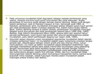 



Pada umumnya murabahah telah digunakan sebagai metode pembiayaan yang
utama, meliputi kira-kira tujuh puluh lima persen dari total kekayaan. Angka
persentase ini kira-kira cocok dengan banyak Islamic Banking. Begitu pula dengan
sistem perbankan, baik di Pakistan maupun di Iran. Semenjak awal 1984, di
Pakistan, pembiayaan jenis murabahah mencapai sekitar delapan puluh tujuh persen
dari total pembiayaan dalam investasi deposito PLS. Dalam kasus Dubai Islamic
Bank, Islamic Banking terawal di sektor swasta, pembiayaan murabahah mencapai
delapan puluh dua persen dari total pembiayaan selama tahun 1989 (IDB, 1989).
Bahkan, bagi Islamic Development Bank (IDB), selama lebih dari sepuluh tahun
periode pembiayaan, tujuh puluh tiga persen dari seluruh pembiayaannya adalah
murabahah, yaitu dalam pembiayaan dagang luar negeri (IDB, 1989).
Sejumlah alasan diajukan untuk menjelaskan popularitas murabahah dalam operasi
investasi perbankan Islam: (i) murabahah adalah suatu mekanisme investasi jangka
pendek dan, dibandingkan dengan sistem profit and loss sharing (PLS), cukup
memudahkan; (ii) mark-up dalam murabahah dapat ditetapkan sedemikian rupa
sehingga memastikan bahwa bank dapat memeroleh keuntungan yang sebanding
dengan keuntungan bank-bank berbasis bunga yang menjadi saingan Islamic
Banking; (iii) murabahah menjauhkan ketidakpastian yang ada pada pendapatan
dari bisnis-bisnis dengan sistem PLS (Ahmad, 1998); dan (iv) murabahah tidak
memungkinkan Islamic Banking untuk mencampuri manajemen bisnis, karena bank
bukanlah mitra nasabah, sebab hubungan mereka dalam murabahah adalah
hubungan antara kreditur dan debitur.

 