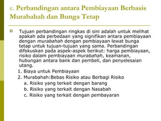 e. Perbandingan antara Pembiayaan Berbasis
Murabahah dan Bunga Tetap


Tujuan perbandingan ringkas di sini adalah untuk melihat
apakah ada perbedaan yang signifikan antara pembiayaan
dengan murabahah dengan pembiayaan lewat bunga
tetap untuk tujuan-tujuan yang sama. Perbandingan
difokuskan pada aspek-aspek berikut: harga pembiayaan,
risiko dalam pembiayaan murabahah, keamanan,
hubungan antara bank dan pembeli, dan penyelesaian
utang.
1. Biaya untuk Pembiayaan
2. Murabahah:Bebas Risiko atau Berbagi Risiko
a. Risiko yang terkait dengan barang
b. Risiko yang terkait dengan Nasabah
c. Risiko yang terkait dengan pembayaran

 