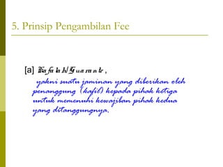 5. Prinsip Pengambilan Fee

[a] Ka fa la h/G ua ra nte ,

yakni suatu jaminan yang diberikan oleh
penanggung (kafil) kepada pihak ketiga
untuk memenuhi kewajiban pihak kedua
yang ditanggungnya.

 