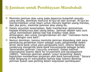3) Jaminan untuk Pembiayaan Murabahah






Meminta jaminan atas uang pada dasarnya bukanlah sesuatu
yang tercela, demikian menurut Al-Qur’an dan Sunnah. Al-Qur’an
memerintahkan umat Islam untuk menulis tagihan utang mereka,
dan jika perlu, meminta jaminan atas utang itu.
Dalam sejumlah kesempatan, Nabi memberikan jaminannya
kepada krediturnya atas utang beliau. Jaminan adalah satu cara
untuk memastikan bahwa hak-hak kreditur tidak akan
dihilangkan, dan untuk menghindarkan diri dari “memakan harta
orang dengan cara batil”.
Namun demikian, karena meminta jaminan dipandang oleh para
pendukung perbankan Islam sebagai suatu penghambat dalam
aliran dana bank untuk para pengusaha kecil, Islamic Banking
cenderung mengkritik bank-bank konvensional sebagai terlalu
‘berorientasi jaminan’ (security oriented). Dalam kalimat
International Islamic Bank for Investment and Development
(IIBID), “Jaminan-jaminan adalah ‘unsur terpenting’ dalam
keputusan memberikan pinjaman oleh bank konvensional.” Secara
tidak langsung ini menyatakan bahwa bagi Islamic Banking
jaminan bukan soal penting dalam keputusan pembiayaan.

 