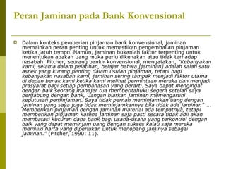 Peran Jaminan pada Bank Konvensional


Dalam konteks pemberian pinjaman bank konvensional, jaminan
memainkan peran penting untuk memastikan pengembalian pinjaman
ketika jatuh tempo. Namun, jaminan bukanlah faktor terpenting untuk
menentukan apakah uang muka perlu dikenakan atau tidak terhadap
nasabah. Pitcher, seorang bankir konvensional, mengatakan, “Kebanyakan
kami, selama dalam pelatihan, belajar bahwa [jaminan] adalah salah satu
aspek yang kurang penting dalam usulan pinjaman, tetapi bagi
kebanyakan nasabah kami, jaminan sering tampak menjadi faktor utama
di depan benak kami ketika kami melihat permintaan mereka dan menjadi
prasyarat bagi setiap pembahasan yang berarti. Saya dapat mengingat
dengan baik seorang manajer tua memberitahuku segera setelah saya
bergabung dengan bank, ‘Jangan biarkan jaminan memengaruhi
keputusan peminjaman. Saya tidak pernah meminjamkan uang dengan
jaminan yang saya juga tidak meminjamkannya bila tidak ada jaminan” ….
Memberikan pinjaman dengan jaminan material ada tempatnya, tetapi
memberikan pinjaman karena jaminan saja pasti secara tidak adil akan
membatasi kucuran dana bank bagi usaha-usaha yang terkontrol dengan
baik yang dapat meminjam uang dengan sukses kalau saja mereka
memiliki harta yang diperlukan untuk menopang janjinya sebagai
jaminan.” (Pitcher, 1990: 11).

 