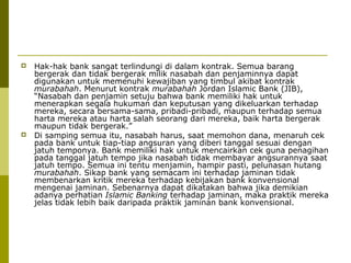 



Hak-hak bank sangat terlindungi di dalam kontrak. Semua barang
bergerak dan tidak bergerak milik nasabah dan penjaminnya dapat
digunakan untuk memenuhi kewajiban yang timbul akibat kontrak
murabahah. Menurut kontrak murabahah Jordan Islamic Bank (JIB),
“Nasabah dan penjamin setuju bahwa bank memiliki hak untuk
menerapkan segala hukuman dan keputusan yang dikeluarkan terhadap
mereka, secara bersama-sama, pribadi-pribadi, maupun terhadap semua
harta mereka atau harta salah seorang dari mereka, baik harta bergerak
maupun tidak bergerak.”
Di samping semua itu, nasabah harus, saat memohon dana, menaruh cek
pada bank untuk tiap-tiap angsuran yang diberi tanggal sesuai dengan
jatuh temponya. Bank memiliki hak untuk mencairkan cek guna penagihan
pada tanggal jatuh tempo jika nasabah tidak membayar angsurannya saat
jatuh tempo. Semua ini tentu menjamin, hampir pasti, pelunasan hutang
murabahah. Sikap bank yang semacam ini terhadap jaminan tidak
membenarkan kritik mereka terhadap kebijakan bank konvensional
mengenai jaminan. Sebenarnya dapat dikatakan bahwa jika demikian
adanya perhatian Islamic Banking terhadap jaminan, maka praktik mereka
jelas tidak lebih baik daripada praktik jaminan bank konvensional.

 