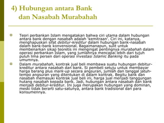 4) Hubungan antara Bank
dan Nasabah Murabahah




Teori perbankan Islam mengatakan bahwa ciri utama dalam hubungan
antara bank dengan nasabah adalah ‘kemitraan’. Ciri ini, katanya,
menghapuskan sifat debitur-kreditur dalam hubungan bank-nasabah
dalam bank-bank konvensional. Bagaimanapun, sulit untuk
membenarkan sikap teoretis ini mengingat pentingnya murabahah dalam
operasi perbankan Islam, yang jumlahnya mencapai lebih dari tujuh
puluh lima persen dari operasi investasi Islamic Banking itu pada
umumnya.
Dalam murabahah, kontrak jual beli membawa suatu hubungan debiturkreditur antara nasabah dan bank. Si pembeli setuju untuk membayar
harga barang plus mark-up secara angsuran, jumlah dan tanggal jatuhtempo angsuran yang ditentukan di dalam kontrak. Begitu bank dan
nasabah memasuki kontrak jual beli ini, harga jual menjadi tanggungan
hutang nasabah kepada bank. Jadi, hubungan antara nasabah dan bank
menjadi debitur-kreditur. Ini juga merupakan hubungan yang dominan,
meski tidak berarti satu-satunya, antara bank tradisional dan para
konsumennya.

 