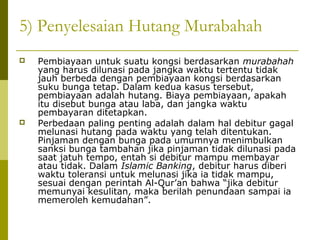 5) Penyelesaian Hutang Murabahah




Pembiayaan untuk suatu kongsi berdasarkan murabahah
yang harus dilunasi pada jangka waktu tertentu tidak
jauh berbeda dengan pembiayaan kongsi berdasarkan
suku bunga tetap. Dalam kedua kasus tersebut,
pembiayaan adalah hutang. Biaya pembiayaan, apakah
itu disebut bunga atau laba, dan jangka waktu
pembayaran ditetapkan.
Perbedaan paling penting adalah dalam hal debitur gagal
melunasi hutang pada waktu yang telah ditentukan.
Pinjaman dengan bunga pada umumnya menimbulkan
sanksi bunga tambahan jika pinjaman tidak dilunasi pada
saat jatuh tempo, entah si debitur mampu membayar
atau tidak. Dalam Islamic Banking, debitur harus diberi
waktu toleransi untuk melunasi jika ia tidak mampu,
sesuai dengan perintah Al-Qur’an bahwa “jika debitur
memunyai kesulitan, maka berilah penundaan sampai ia
memeroleh kemudahan”.

 