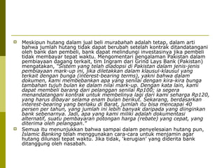 



Meskipun hutang dalam jual beli murabahah adalah tetap, dalam arti
bahwa jumlah hutang tidak dapat berubah setelah kontrak ditandatangani
oleh bank dan pembeli, bank dapat melindungi investasinya jika pembeli
tidak membayar tepat waktu. Mengomentari pengalaman Pakistan dalam
pembiayaan dagang terkait, tim Ingram dari Grind Lays Bank (Pakistan)
mengatakan, “Sistem yang telah diadopsi di Pakistan dalam jenis-jenis
pembiayaan mark-up ini, jika diletakkan dalam klausul-klausul yang
terkait dengan bunga (interest-bearing terms), yakni bahwa dalam
dokumen, kami membebankan apa yang senilai dengan kira-kira bunga
tambahan tujuh bulan ke dalam nilai mark-up. Dengan kata lain, kami
dapat membeli barang dari pelanggan senilai Rp100; ia segera
menandatangani kontrak untuk membelinya lagi dari kami seharga Rp120,
yang harus dibayar selama enam bulan berikut. Sekarang, berdasarkan
interest-bearing yang berlaku di Barat, jumlah itu bisa mencapai 40
persen per tahun, yang jumlah ini lebih banyak daripada yang diinginkan
bank sebenarnya. Jadi, apa yang kami miliki adalah dokumentasi
alternatif, suatu pembayaran potongan harga (rebate) yang cepat, yang
diterima oleh pelanggan.”
Semua itu menunjukkan bahwa sampai dalam penyelesaian hutang pun,
Islamic Banking telah menggunakan cara-cara untuk menjamin agar
hutang dilunasi tepat waktu. Jika tidak, ‘kerugian’ yang diderita bank
ditanggung oleh nasabah.

 