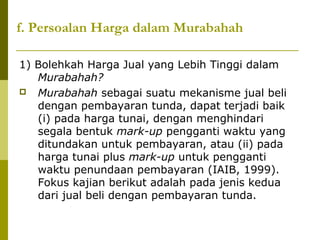 f. Persoalan Harga dalam Murabahah
1) Bolehkah Harga Jual yang Lebih Tinggi dalam
Murabahah?
 Murabahah sebagai suatu mekanisme jual beli
dengan pembayaran tunda, dapat terjadi baik
(i) pada harga tunai, dengan menghindari
segala bentuk mark-up pengganti waktu yang
ditundakan untuk pembayaran, atau (ii) pada
harga tunai plus mark-up untuk pengganti
waktu penundaan pembayaran (IAIB, 1999).
Fokus kajian berikut adalah pada jenis kedua
dari jual beli dengan pembayaran tunda.

 