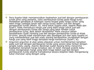 



Para fuqaha tidak mempersoalkan keabsahan jual beli dengan pembayaran
tunda jenis yang pertama, yaitu pembayaran tunda pada harga tunai.
Perbedaan pendapat di kalangan ulama terjadi pada harga cicilan yang
lebih tinggi (sebagai lawan dari harga tunai) dalam jual beli dengan
pembayaran tunda (Mishri, tt). Para tokoh fuqaha awal, seperti Malik dan
Syafi’I, tidak menyetujui harga jual yang lebih tinggi untuk jual beli
dengan pembayaran tunda dan harga yang lebih rendah untuk
pembayaran tunai. Baik dalam Muwaththa’ Malik maupun dalam
pembahasan Syafi’i tentang jual beli dengan pembayaran tunda di Kitab
al-Umm, penulis tidak menemukan satu pendapat pun dari para fuqaha ini
yang membolehkan jual beli suatu barang berdasarkan murabahah dengan
harga jual yang lebih tinggi daripada harga kontannya (Syafi’i, tt).
Argumen-argumen di atas selalu diajukan untuk membenarkan kenaikan
pada jual beli dengan pembayaran tunda yang secara jelas terkait dengan
jangka waktu utang. Islamic Bankings sudah barang tentu menerima
keabsahan kenaikan harga tersebut, dan ini telah menjadi praktik baku
untuk mengenakan harga yang lebih tinggi dalam jual beli dengan
pembayaran tunda selama transaksinya secara eksplisit tidak mengandung
tukar-menukar uang dengan uang.

 