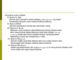 Jenis-jenis ka fa la h adalah:
(i) Ka fa la h bi N fs
a
jaminan dari si penjamin (bank sebagai jurid ic a l p e rs o na lity dapat
memberikan jaminan untuk maksud-maksud tertentu);
(ii) Ka fa la h bilmal
jaminan pembayaran barang atau pelunasan utang;
(iii) Ka fa la h bi Ta s lim
dilakukan untuk menjamin dikembalikannya barang sewaan pada
akhir masa kontrak (dapat dilakukan antar bank dengan le a s ing
c o m p a ny terkait atas nama nasabah dengan mempergunakan
depositnya di bank dan mengambil fe e -nya);
(iv) Ka fa la h M
unja z a h
jaminan mutlak yang tidak dibatasi oleh kurun waktu tertentu atau
dihubungkannyan dengan maksud-maksud tertentu;
(v) Ka fa la h M lla q a h
ua
adalah penyederhanaan dari ka fa la h m unja z a h, di mana jaminan dibatasi oleh
kurun waktu dan tujuan-tujuan tertentu.

 