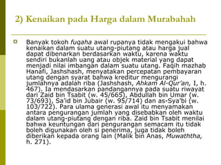 2) Kenaikan pada Harga dalam Murabahah


Banyak tokoh fuqaha awal rupanya tidak mengakui bahwa
kenaikan dalam suatu utang-piutang atau harga jual
dapat dibenarkan berdasarkan waktu, karena waktu
sendiri bukanlah uang atau objek material yang dapat
menjadi nilai imbangan dalam suatu utang. Faqih mazhab
Hanafi, Jashshash, menyatakan percepatan pembayaran
utang dengan syarat bahwa kreditur mengurangi
jumlahnya adalah riba (Jashshash, Ahkam Al-Qur’an, I, h.
467). Ia mendasarkan pandangannya pada suatu riwayat
dari Zaid bin Tsabit (w. 45/665), Abdullah bin Umar (w.
73/693), Sa’id bin Jubair (w. 95/714) dan as-Sya’bi (w.
103/722). Para ulama generasi awal itu menyamakan
antara pengurangan jumlah yang disebabkan oleh waktu
dalam utang-piutang dengan riba. Zaid bin Tsabit menilai
bahwa keuntungan dari pengurangan semacam itu tidak
boleh digunakan oleh si penerima, juga tidak boleh
diberikan kepada orang lain (Malik bin Anas, Muwaththa,
h. 271).

 