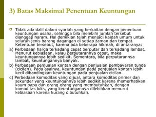 3) Batas Maksimal Penentuan Keuntungan
Tidak ada dalil dalam syariah yang berkaitan dengan penentuan
keuntungan usaha, sehingga bila melebihi jumlah tersebut
dianggap haram. Hal demikian telah menjadi kaidah umum untuk
seluruh jenis barang dagangan di setiap zaman dan tempat.
Ketentuan tersebut, karena ada beberapa hikmah, di antaranya:
a) Perbedaan harga terkadang cepat berputar dan terkadang lambat.
Menurut kebiasaan, kalau perputarannya cepat, maka
keuntungannya lebih sedikit. Sementara, bila perputarannya
lambat, keuntungannya banyak.
b) Perbedaan penjualan kontan dengan penjualan pembayaran tunda
(cicilan). Pada asalnya, keuntungan pada penjualan kontan lebih
kecil dibandingkan keuntungan pada penjualan cicilan.
c) Perbedaan komoditas yang dijual, antara komoditas primer dan
sekunder yang keuntungannya lebih sedikit karena memerhatikan
kaum papa dan orang-orang yang membutuhkan, dengan
komoditas luks, yang keuntungannya dilebihkan menurut
kebiasaan karena kurang dibutuhkan.


 