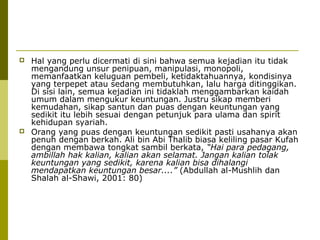 



Hal yang perlu dicermati di sini bahwa semua kejadian itu tidak
mengandung unsur penipuan, manipulasi, monopoli,
memanfaatkan keluguan pembeli, ketidaktahuannya, kondisinya
yang terpepet atau sedang membutuhkan, lalu harga ditinggikan.
Di sisi lain, semua kejadian ini tidaklah menggambarkan kaidah
umum dalam mengukur keuntungan. Justru sikap memberi
kemudahan, sikap santun dan puas dengan keuntungan yang
sedikit itu lebih sesuai dengan petunjuk para ulama dan spirit
kehidupan syariah.
Orang yang puas dengan keuntungan sedikit pasti usahanya akan
penuh dengan berkah. Ali bin Abi Thalib biasa keliling pasar Kufah
dengan membawa tongkat sambil berkata, “Hai para pedagang,
ambillah hak kalian, kalian akan selamat. Jangan kalian tolak
keuntungan yang sedikit, karena kalian bisa dihalangi
mendapatkan keuntungan besar....” (Abdullah al-Mushlih dan
Shalah al-Shawi, 2001: 80)

 