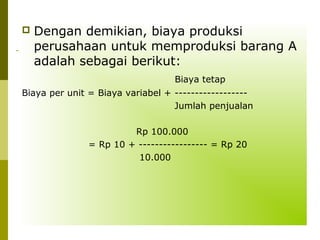 

Dengan demikian, biaya produksi
perusahaan untuk memproduksi barang A
adalah sebagai berikut:
Biaya tetap

Biaya per unit = Biaya variabel + -----------------Jumlah penjualan
Rp 100.000
= Rp 10 + ----------------- = Rp 20
10.000

 