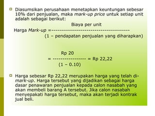 

Diasumsikan perusahaan menetapkan keuntungan sebesar
10% dari penjualan, maka mark-up price untuk setiap unit
adalah sebagai berikut:
Biaya per unit
Harga Mark-up =---------------------------------------(1 – pendapatan penjualan yang diharapkan)

Rp 20
= ----------------- = Rp 22,22
(1 – 0.10)


Harga sebesar Rp 22,22 merupakan harga yang telah dimark-up. Harga tersebut yang dijadikan sebagai harga
dasar penawaran penjualan kepada calon nasabah yang
akan membeli barang A tersebut. Jika calon nasabah
menyepakati harga tersebut, maka akan terjadi kontrak
jual beli.

 