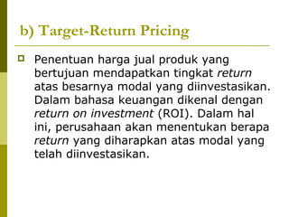 b) Target-Return Pricing


Penentuan harga jual produk yang
bertujuan mendapatkan tingkat return
atas besarnya modal yang diinvestasikan.
Dalam bahasa keuangan dikenal dengan
return on investment (ROI). Dalam hal
ini, perusahaan akan menentukan berapa
return yang diharapkan atas modal yang
telah diinvestasikan.

 