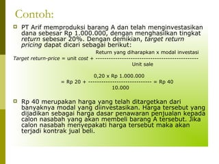 Contoh:


PT Arif memproduksi barang A dan telah menginvestasikan
dana sebesar Rp 1.000.000, dengan menghasilkan tingkat
return sebesar 20%. Dengan demikian, target return
pricing dapat dicari sebagai berikut:

Return yang diharapkan x modal investasi
Target return-price = unit cost + ----------------------------------------------Unit sale
0,20 x Rp 1.000.000
= Rp 20 + ----------------------------- = Rp 40
10.000


Rp 40 merupakan harga yang telah ditargetkan dari
banyaknya modal yang diinvestasikan. Harga tersebut yang
dijadikan sebagai harga dasar penawaran penjualan kepada
calon nasabah yang akan membeli barang A tersebut. Jika
calon nasabah menyepakati harga tersebut maka akan
terjadi kontrak jual beli.

 