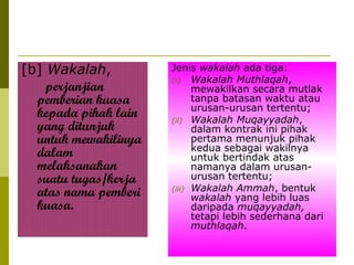 [b] Wakalah,
perjanjian
pemberian kuasa
kepada pihak lain
yang ditunjuk
untuk mewakilinya
dalam
melaksanakan
suatu tugas/kerja
atas nama pemberi
kuasa.

Jenis wakalah ada tiga:
(i) Wakalah Muthlaqah,
mewakilkan secara mutlak
tanpa batasan waktu atau
urusan-urusan tertentu;
(ii) Wakalah Muqayyadah,
dalam kontrak ini pihak
pertama menunjuk pihak
kedua sebagai wakilnya
untuk bertindak atas
namanya dalam urusanurusan tertentu;
(iii) Wakalah Ammah, bentuk
wakalah yang lebih luas
daripada muqayyadah,
tetapi lebih sederhana dari
muthlaqah.

 
