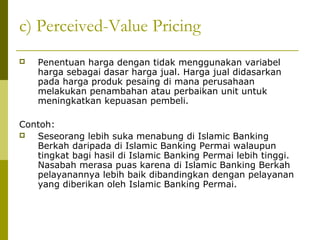 c) Perceived-Value Pricing


Penentuan harga dengan tidak menggunakan variabel
harga sebagai dasar harga jual. Harga jual didasarkan
pada harga produk pesaing di mana perusahaan
melakukan penambahan atau perbaikan unit untuk
meningkatkan kepuasan pembeli.

Contoh:

Seseorang lebih suka menabung di Islamic Banking
Berkah daripada di Islamic Banking Permai walaupun
tingkat bagi hasil di Islamic Banking Permai lebih tinggi.
Nasabah merasa puas karena di Islamic Banking Berkah
pelayanannya lebih baik dibandingkan dengan pelayanan
yang diberikan oleh Islamic Banking Permai.

 