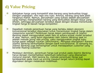d) Value Pricing


Kebijakan harga yang kompetitif atas barang yang berkualitas tinggi.
Dengan ungkapan: ono rego ono rupo. Artinya, barang yang baik pasti
harganya mahal. Namun, perusahaan yang sukses adalah perusahaan
yang mampu menghasilkan barang yang berkualitas dengan biaya yang
efisien, sehingga perusahaan tersebut dapat dengan leluasa menentukan
tingkat harga di bawah harga kompetitor.



Dapatkah metode penentuan harga yang berlaku dalam ekonomi
konvensional tersebut digunakan untuk menentukan tingkat harga dalam
mekanisme syariah? Penentuan harga dalam pembiayaan di Islamic
Banking dapat menggunakan salah satu di antara empat model tersebut
di atas. Namun, yang lazim digunakan oleh Islamic Banking saat ini
adalah metode going rate pricing, yaitu menggunakan tingkat suku
bunga pasar sebagai rujukan (benchmark). Mengapa diterapkan? Karena
Islamic Banking berkompetisi dengan bank konvensional. Di samping itu,
Islamic Banking juga berkeinginan untuk mendapatkan customer yang
bersifat floating customer.



Meskipun demikian, penentuan harga jual produk pada Islamic Banking
harus dengan memerhatikan ketentuan-ketentuan yang dibenarkan
menurut syariah. Oleh karena itu, metode penentuan harga jual
berdasarkan pada mark-up pricing maupun target return pricing dapat
digunakan dengan melakukan modifikasi.

 