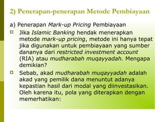 2) Penerapan-penerapan Metode Pembiayaan
a) Penerapan Mark-up Pricing Pembiayaan
 Jika Islamic Banking hendak menerapkan
metode mark-up pricing, metode ini hanya tepat
jika digunakan untuk pembiayaan yang sumber
dananya dari restricted investment account
(RIA) atau mudharabah muqayyadah. Mengapa
demikian?
 Sebab, akad mudharabah muqayyadah adalah
akad yang pemilik dana menuntut adanya
kepastian hasil dari modal yang diinvestasikan.
Oleh karena itu, pola yang diterapkan dengan
memerhatikan:

 