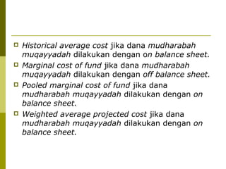 







Historical average cost jika dana mudharabah
muqayyadah dilakukan dengan on balance sheet.
Marginal cost of fund jika dana mudharabah
muqayyadah dilakukan dengan off balance sheet.
Pooled marginal cost of fund jika dana
mudharabah muqayyadah dilakukan dengan on
balance sheet.
Weighted average projected cost jika dana
mudharabah muqayyadah dilakukan dengan on
balance sheet.

 
