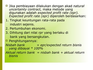Jika pembiayaan dilakukan dengan akad natural
uncertainty contract, maka metode yang
digunakan adalah expected profit rate (epr).
Expected profit rate (epr) diperoleh berdasarkan:
1. Tingkat keuntungan rata-rata pada
industri sejenis.
2. Pertumbuhan ekonomi.
3. Dihitung dari nilai rpr yang berlaku di
bank yang bersangkutan.
 Penghitungannya:
Nisbah bank
= epr/expected return bisnis
yang dibiayai * 100%
Aktual return bank = nisbah bank + aktual return
bisnis


 