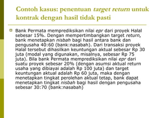Contoh kasus: penentuan target return untuk
kontrak dengan hasil tidak pasti


Bank Permata memprediksikan nilai epr dari proyek Halal
sebesar 15%. Dengan mempertimbangkan target return,
bank menetapkan nisbah bagi hasil antara bank dan
pengusaha 40:60 (bank:nasabah). Dari transaksi proyek
Halal tersebut dihasilkan keuntungan aktual sebesar Rp 30
juta (modal yang digunakan, misalnya, sebesar Rp 75
juta). Bila bank Permata memprediksikan nilai epr dari
suatu proyek sebesar 20% (dengan asumsi aktual return
usaha yang dibiayai adalah Rp 100 juta) dan target
keuntungan aktual adalah Rp 60 juta, maka dengan
menetapkan tingkat perolehan aktual tetap, bank dapat
menetapkan tingkat nisbah bagi hasil dengan pengusaha
sebesar 30:70 (bank:nasabah)

 