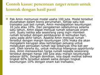 Contoh kasus: penentuan target return untuk
kontrak dengan hasil pasti


Pak Amin memunyai modal usaha 100 juta. Modal tersebut
diusahakan dalam bisnis perumahan. Setiap satu kali
transaksi jual beli rumah, Amin mendapatkan keuntungan
10 juta atau 10%. Dari pengalaman sebelumnya selama
satu tahun, Amin dapat menjual rumah sebanyak enam
unit. Suatu ketika ada seseorang yang ingin membeli
rumah tersebut dengan pembayaran di kemudian hari,
yaitu pada akhir tahun. Apabila Amin menjual rumah
tersebut dengan margin keuntungan 10% maka dia akan
mengalami kerugian atau kehilangan peluang untuk
melakukan penjualan rumah lagi sebanyak lima kali per
unit. Oleh karena itu, untuk menutup hilangnya opportunity
loss, Amin menawarkan harga rumah kepada seseorang
tersebut dengan harga 160 juta atau margin keuntungan
sebesar 60%. Dengan demikian, kita dapat melihat bahwa
tingkat 60% tersebut adalah sama dengan tingkat
keuntungan 10% dengan enam kali transaksi.

 