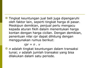



Tingkat keuntungan jual beli juga dipengaruhi
oleh faktor lain, seperti tingkat harga di pasar.
Meskipun demikian, penjual perlu mengacu
kepada aturan fikih dalam menentukan harga
kontan dengan harga cicilan. Dengan demikian,
penentuan nilai rpr dapat dihitung dengan
menggunakan rumus berikut:
rpr = π . v
π adalah tingkat keuntungan dalam transaksi
tunai; v adalah jumlah transaksi yang bisa
dilakukan dalam satu periode.

 
