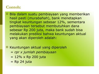 Contoh:


Bila dalam suatu pembiayaan yang memberikan
hasil pasti (murabahah), bank menetapkan
tingkat keuntungan sebesar 12%, sementara
pembiayaan tersebut membutuhkan dana
sebesar Rp 200 juta, maka bank sudah bisa
melakukan prediksi bahwa keuntungan aktual
yang akan diperoleh adalah:



Keuntungan aktual yang diperoleh
= rpr x jumlah pembiayaan
= 12% x Rp 200 juta
= Rp 24 juta

 