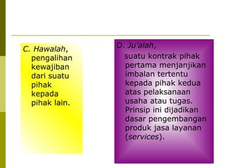 C. Hawalah,
pengalihan
kewajiban
dari suatu
pihak
kepada
pihak lain.

D. Ju’alah,
suatu kontrak pihak
pertama menjanjikan
imbalan tertentu
kepada pihak kedua
atas pelaksanaan
usaha atau tugas.
Prinsip ini dijadikan
dasar pengembangan
produk jasa layanan
(services).

 